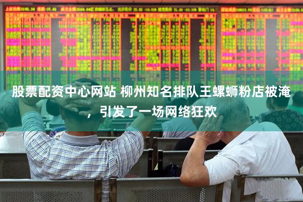 股票配资中心网站 柳州知名排队王螺蛳粉店被淹，引发了一场网络狂欢